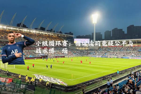 小组循环赛:被误读的竞技公平与战术博弈场