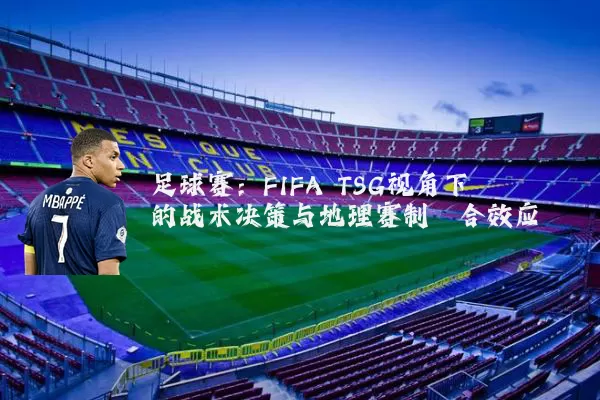 足球赛:FIFA TSG视角下的战术决策与地理赛制耦合效应