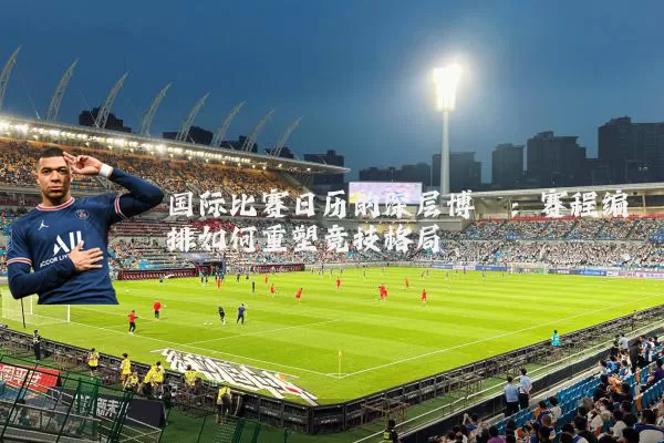 国际比赛日历的深层博弈:赛程编排如何重塑竞技格局